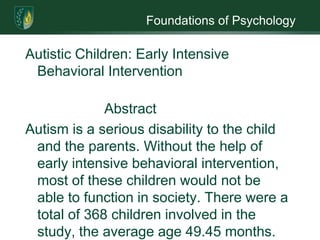 Foundations of PsychologyAutistic Children: Early Intensive Behavioral Intervention                 AbstractAutism is a serious disability to the child and the parents. Without the help of early intensive behavioral intervention, most of these children would not be able to function in society. There were a total of 368 children involved in the study, the average age 49.45 months. Some of the children received treatment at home; a number of children received it at a school and other received treatment in both places. All children were given the Vineland Adaptive Behavior Scales before treatment and most were given the same test after treatment. The researcher’s hypothesis is that an autistic child improves according to the number of hours of treatment they receive and how rigorous the early intensive behavioral intervention sessions.  	Autistic Children Show Promise with Early Intensive Behavioral InterventionIt is important that autistic children get intervention early, according to some the earlier the better. The researcher read about early intensive behavioral intervention and wondered if it really helped autistic children.  The objective of the research is to prove that Early Intensive Behavioral Intervention does help autistic children and the researcher expects to show that children involved in behavioral therapy do improve. The purpose of this research is to show that early intervention does help autistic children.                                                          MethodOverviewThe researcher reread the four research articles to extract information needed to do the research. Article one had 195 children with an average age of 60.5 months, the next article had 29 children with average age of 45.7 months. The third article was a complication of several studies the average age 45.6 with 124 children and the last study had 20 children and the average age 41.5.  There no data given on the children’s I.Q.ParticipantsThere were a total of 368 children involved in the study. All the participants were from various part of the country and in different stages of development.ProcedureIn all four studies the children were tested before the start of the program and at the end of the program. All four used the Vineland Adaptive Behavior Scale for the start of study and the end of study.  There were a variety of programs used; all were based on behavioral modification. There was a limitation to the research; the researcher had only the information in the four studies.Measures  A chart was made that listed the age of the children, the number of hours per week and improvements made during treatment. The researcher totaled these lists and got an average; the average age was 49.45 months, the average number of hours in treatment each week was 31.75. The statistical analysis to be used is the repeated measures t-test. The number of children and the average age are the dependent variables, the hours of treatment the independent variable and the improvement is the control.  Data collection and AnalysisThe dropout rate in the program was small, about 16. All participants made improvements, some showed great improvement and some slight. A majority of the children started regular classes did need aids in the classroom. It needs to be noted that all the children continued to show improvement even after the research had been collected.EthicsThe researcher used human subjects that involve children and their parents. An informed consent form was used and filled out by the parents. The consent form allowed the parents to know that any information they gave the researchers would remain confidential. Since the research is dealing with children with special needs and their parent that may be overprotective, the researchers had anyone that is participating in the study to sign a confidentiality form. Doing this would help the parent put aside their fear. There was no deception in the research design. The participants (parents) knew what the researchers were seeking. There was a problem with the  ethical situation of not allowing all children to be part of the treatment there could be no control group. ReferencesGoin-Kochel, R., & et al. (June 2007). Early responsiveness to intensive behavioral intervention predicts outcomes among preschool children with autism. International Journal of Disability, development and Education, 54(2), 151-175. Hume, K., & et.al. (2005). The usage and perceived outcomes of early intervention and early childhood programs for young children with autism spectrum disorder. Topics in Early Childhood Special Education, 25(4), 195-207. Kassari, Connie. (2002). Assessing change in early intervention programs for children with autism. Journal of Autism and Developmental Disorders, 32(5), 447-461.Weiss, M., & Delmolino, L. (2006). Relationship between early learning rates and treatment outcome for children with autism receiving intensive home-based applied behavior analysis. The Behavior Analyst Today, 7(1), 96-110.  