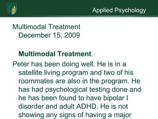 Applied PsychologyMultimodal Treatment                                                              December 15, 2009Multimodal TreatmentPeter has been doing well. He is in a satellite living program and two of his roommates are also in the program. He has had psychological testing done and he has been found to have bipolar I disorder and adult ADHD. He is not showing any signs of having a major personality disorder. It was feared that he was exhibiting signs of a personality disorder but it is now felt that he was just showing signs of bipolar I, ADHD, childhood abuse and neglect; plus Peter’s life style added to signs of a personality disorder. Peter has been dually diagnosed as a substance abuser and having a mental disorder. At this present time he  is seeing a specialist for his HIV, has been part of our diversion program and has been doing so well the diversion representative has told Peter he may terminated from the program soon and he is seeing a substance abuse counselor. He is doing well on the services he is receiving, more is needed.Peter has been a substance abuser for a very long time. In order for him to remain clean, I        believe he needs to stay in the satellite program while we work on his mental health issues. Having a diagnosis of bipolar I and ADHD will require him to be put on medication. It can take a while for some medications to work and sometimes takes some time to find the right one. If he is allowed to leave the program before a right balance can be found it may cause him to regress. He also needs to continue seeing a counselor for his emotional problems and this also needs to be done while he is still part of the satellite program. Getting the support of others in the program will help Peter gain a better understanding of himself.Part of his dual diagnosis is his substance abuse, he will need to continue the twelve step program. He also needs to continue addressing the reasons for his drug abuse. He has never known a time when he was not on drugs, with the help the diversion program and the twelve step program I believe he can stay off the drugs. He has come a long way but I fear that if treatment is not continued he will revert back to drugs. His taking drugs could be a form of self medicating. He has been diagnosed with ADHD as a child and again as an adult. Taking some drugs such as amphetamines would help him focus better. If not allow to remain in the program he is liable to stop taking medication because he thinks he does not need it and before you know it he is back on drugs.He also needs to continue seeing the specialist for his HIV. He displayed anger at contracting the virus so he needs to see a counselor that specializes in HIV.  The counselor can help him come to terms with the disease and how to live a healthful life to keep the virus in check. Again if he is not allowed to continue the program he may revert to his old life style.I would also like to recommend an occupational therapist. Peter has never lived a clean life so he is basically starting life over. An occupational therapist will be able to help Peter enhance any skills he may have plus teach him new skills never learned. This could be something simple as dressing in an appropriate way or social skills he never learned. Learning these new skills will help him keep his new clean and sober life.  Peter’s aftercare therapist would like to continue as his therapist and would also like to continue as his substance abuse counselor and aftercare counselor. I find this to be a good idea. First off the therapist already knows Peter so there would be no awkward getting to know one another period. He respects the therapist. He would only have to see one therapist instead of two. These are the pluses for him to continue as Peter’s therapist. On the negative side, having one counselor for substance abuse and aftercare plus mental health could be confusing for Peter, where does one end and the other begin. Having one therapist may cause Peter to start thinking of him as a friend and forget there are boundaries. The therapist may not be well versed in all of Peter’s needs. Peter’s needs are both physical and mental can the therapist handle this for the long haul. Having one counselor may cause problems with other residents. Being both the psychotherapist and case manager could be overwhelming, the therapist handle it. 