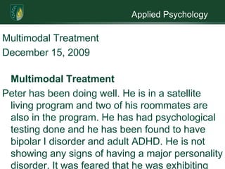 Applied PsychologyMultimodal TreatmentDecember 15, 2009Multimodal TreatmentPeter has been doing well. He is in a satellite living program and two of his roommates are also in the program. He has had psychological testing done and he has been found to have bipolar I disorder and adult ADHD. He is not showing any signs of having a major personality disorder. It was feared that he was exhibiting signs of a personality disorder but it is now felt that he was just showing signs of bipolar I, ADHD, childhood abuse and neglect; plus Peter’s life style added to signs of a personality disorder. Peter has been dually diagnosed as a substance abuser and having a mental disorder. At this present time he  is seeing a specialist for his HIV, has been part of our diversion program and has been doing so well the diversion representative has told Peter he may terminated from the program soon and he is seeing a substance abuse counselor. He is doing well on the services he is receiving, more is needed.Peter has been a substance abuser for a very long time. In order for him to remain clean, I        believe he needs to stay in the satellite program while we work on his mental health issues. Having a diagnosis of bipolar I and ADHD will require him to be put on medication. It can take a while for some medications to work and sometimes takes some time to find the right one. If he is allowed to leave the program before a right balance can be found it may cause him to regress. He also needs to continue seeing a counselor for his emotional problems and this also needs to be done while he is still part of the satellite program. Getting the support of others in the program will help Peter gain a better understanding of himself.Part of his dual diagnosis is his substance abuse, he will need to continue the twelve step program. He also needs to continue addressing the reasons for his drug abuse. He has never known a time when he was not on drugs, with the help the diversion program and the twelve step program I believe he can stay off the drugs. He has come a long way but I fear that if treatment is not continued he will revert back to drugs. His taking drugs could be a form of self medicating. He has been diagnosed with ADHD as a child and again as an adult. Taking some drugs such as amphetamines would help him focus better. If not allow to remain in the program he is liable to stop taking medication because he thinks he does not need it and before you know it he is back on drugs.He also needs to continue seeing the specialist for his HIV. He displayed anger at contracting the virus so he needs to see a counselor that specializes in HIV.  The counselor can help him come to terms with the disease and how to live a healthful life to keep the virus in check. Again if he is not allowed to continue the program he may revert to his old life style.I would also like to recommend an occupational therapist. Peter has never lived a clean life so he is basically starting life over. An occupational therapist will be able to help Peter enhance any skills he may have plus teach him new skills never learned. This could be something simple as dressing in an appropriate way or social skills he never learned. Learning these new skills will help him keep his new clean and sober life.  Peter’s aftercare therapist would like to continue as his therapist and would also like to continue as his substance abuse counselor and aftercare counselor. I find this to be a good idea. First off the therapist already knows Peter so there would be no awkward getting to know one another period. He respects the therapist. He would only have to see one therapist instead of two. These are the pluses for him to continue as Peter’s therapist. On the negative side, having one counselor for substance abuse and aftercare plus mental health could be confusing for Peter, where does one end and the other begin. Having one therapist may cause Peter to start thinking of him as a friend and forget there are boundaries. The therapist may not be well versed in all of Peter’s needs. Peter’s needs are both physical and mental can the therapist handle this for the long haul. Having one counselor may cause problems with other residents. Being both the psychotherapist and case manager could be overwhelming, the therapist handle it. 