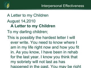 Interpersonal EffectivenessA Letter to my ChildrenAugust 14,2010A Letter to my ChildrenTo my darling children;This is possibly the hardest letter I will ever write. You need to know where I am in my life right now and how you fit in. As you know, I have been in rehab for the last year. I know you think that my sobriety will not last as has happened in the past. You may be right but only time will tell, no one knows what tomorrow is going to be. I have learned this past year to take it one day at a time.  I have a great amount of guilt that I need to work through. Guilt for what I have done to you, your father and to me. I have been without you for the past year and have lost custody of you. You have to know that you children have kept me from totally losing myself in alcohol (Phoenix House). Every day I think of you and would say to myself that I am getting sober for you. I cannot think that way because if I never get you back or if you do not want to see me it could cause me to relapse. I had to get sober for myself and I believe I have. You kids are an added bonus. To help keep my mind from booze I have taken up knitting, it keeps my hands busy and the bonus is I have made something for someone else.I feel as a parent that I am a failure. I will try to make this up to you by working at being the best parent I can be (Phoenix House). You kids need to know that while in rehab I have taken some parenting classes. So with your father’s help, I will try to keep playing one parent against the other down. To me this is important because I do not want you to end up like me. You are the most important thing to me so I will do everything I can to make sure you are the best person you know how to be. I wish I could change what has happened but I can’t. I hope that the future will be bright and the best for all of us.I do not know what is going to happen but we can get through it together. We can sit down together and discuss the best road to follow. It is important that we talk to one another. If you are angry with me I need to know so that we can talk about it. I know that you may be afraid that if you do I may start to drink again. This could happen but if we work together the chances of this happening are slim. I have done my share of damage to this family. In order to correct the damage and make sure it does not happen again we have to talk to one another (Miller, 2005).I know that right now you do not trust me. Right now I do not know if I can trust myself which is why I take one day at a time. Trust is something that I will have to earn and hopefully I will. To help me remain sober I will be joining Alcoholic Anonymous when I leave rehab for the support I will need. There is a group for teens called Ala-Teen that I would like you to join, this will help you to understand me and what has happened.  I would like to hear from you. I want to know how you feel right now so that if I have trouble processing it a therapist is here to help me. I know that you are angry with me and I do not blame you. I also get angry with myself for what I have done. Staying angry does not help which is why I suggest writing it is a great way to get the anger out. Together we can get rid of our anger and begin again. I look forward to hearing from you. You need to remember that I love you and I always will.Love alwaysYour mother ReferencesMiller, G. (2005). Learning the language of addiction counseling (2nd ed.). Hoboken, N.J: John Wiley & Sons.Phoenix house. (n.d.). Common feelings of parents in recovery [Coping with substance abuse in your family?]. Available July 31, 2010, from http:/​/​www.coaf.org/​family/​parent%20in%recovery/​common%20feelings.htm  