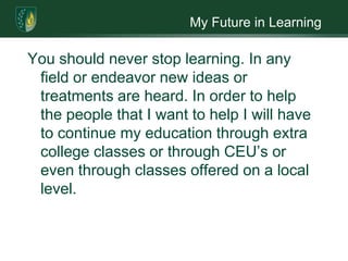 My Future in LearningYou should never stop learning. In any field or endeavor new ideas or treatments are heard. In order to help the people that I want to help I will have to continue my education through extra college classes or through CEU’s or even through classes offered on a local level.