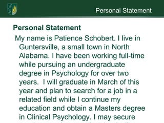 Personal StatementPersonal Statement My name is Patience Schobert. I live in Guntersville, a small town in North Alabama. I have been working full-time while pursuing an undergraduate degree in Psychology for over two years.  I will graduate in March of this year and plan to search for a job in a related field while I continue my education and obtain a Masters degree in Clinical Psychology. I may secure employment in a position that I will continue while in graduate school, especially if it is fulfilling and a position with possibility for advancement in the future.I am a widow of sixteen years and have one daughter and three grandsons. Five years ago we lived together in Alabama until my son-in-law received a job offer in California. My daughter and her family chose to move and have live there since July of 2005. It has been an adjustment for me to learn to live by myself with no family members nearby. An advantage to being totally on my own is that it has helped me to realize that I should pursue the lifelong vision for my career.My dream has always been to be a therapist. From the age of five, peers and adults have come to me with their problems. I find great joy in listening to others share thoughts and feelings about issues in their lives. One of the most gratifying times for me has been my work with drug addicts.  Seeing an addict change from being dependent on drugs to a someone who is independent, drug free, and happy with him or herself makes all the pain and frustration we went through together worthwhile.One of my brothers is addicted to heroin, and this may be one of the reasons I am drawn to helping drug addicts. Since my brother thinks he does not need help, he will not accept it from me or other sources. This may be a driving force behind my desire to help those who are willing to work to overcome their addiction and make their lives better. I have been considering obtaining a license to be a drug counselor. A master’s degree is not required where I live, and I would be working in the psychology field while continuing my education toward in graduate school. In five to ten years I envision myself in a clinical practice, whether continuing my work with addicts or working with clients with other issues and problems.The process of getting to where I am now has been long. I started working for an agency that investigated child abuse. Basically the agency investigates the alleged child abuse and serves as the child’s voice in domestic court. While working in that position, I created the family advocate at the Child Advocacy Center in my home county. I was offered the job because I am a self starter. The families I dealt with sometimes left the abuser with just the clothes on their back. My job was to fulfill their needs in their new situation. One social worker commented that I was “a pain” but if they ever found themselves in dire need or in trouble, they would want me fighting for them. I regarded this as a compliment. I was also their advocate in court, working with them from grand jury through trial.After working at the Child Advocacy Center, I began working for the social workers. This position was where I had my first experiences working with drug addicts. I would do just about anything to help the addict become clean and sober. These clients would tell me they would get clean for their children. At this point, I knew to tell them get clean for themselves since that is the only way to succeed at breaking away from drugs and rebuild their lives. Sometimes clients would relapse and hate themselves for it. I would encourage them to try again.  Quite a few clients would take up to four or five relapses and recoveries in order for them to finally succeed. The Social Service Agency always gave me the cases that other workers would not attempt. I am proud to say I considered it a personal challenge to take the cases others would not.  I do not think it is coincidence that all of my adult life my motto has been “Never give up.”  I desire to motivate others to embrace this attitude of hope and perseverance for themselves, especially when they need an advocate or counselor.