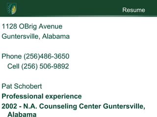 Resume1128 OBrig AvenueGuntersville, Alabama Phone (256)486-3650   Cell (256) 506-9892 Pat SchobertProfessional experience2002 - N.A. Counseling Center Guntersville, AlabamaBehavioral Aide  Ensure families have safe visits       Teach Behavior Modification and               Anger Management to adults and children       Teach Parenting Skills Classto adults with at-risk children       Transport parents/children to various appointments        Work the most difficult cases referred by several DHR agencies2003 – 2010       Tennessee Valley Family ServicesChild Care Worker  (daytime and overnight/residential)Work with teens that are truant, in need of supervision,         ungovernable or are runaways         Document teens’ behavior and actions         Administer medications when indicated         Facilitate group counseling sessions   1999 – 2002   Child Advocacy Center   Guntersville, AlabamaFamily AdvocateCreate the family advocacy program in Marshall County       Worked with families whose children have been abused       Maintained these services with families until no longer needed        Assisted families in obtaining food, shelter and clothing       Set up a clothes, furniture, and food closet/center for needy families                   including a newborn closet/center       Acted as a court liaison person for families        Started a family support group       Taught anger management       Coordinated volunteers for CAC       Worked in CAC children ‘s summer program1997 – 1999 Court Appointed Juvenile Advocates Guntersville AL      Executive Assistant         Kept the office functioning efficiently         Help with the advocate training         Set up receptions         Assisted with writing grants for United Way and Children’s Trust Fund                Bookkeeping duties – CAJA payroll, letters, emails         Computer work – assisted setting up data base for client information              Participated in organizing CAJA fund raisersEducation    Bachelors degree in PsychologyProfessional memberships1999- 2001       Multi Needs Disciplinary Team of Marshall CountyWork with professionals from several agencies to discuss and plan for children who are deemed high risk and in need of services from multiple agencies and community resources                  - Secretary                - ChairpersonCourt Appointed Juvenile Advocate training Families and Children Together Training         Community activities1988 – 1994    Operation Santa Claus -  Worked all of Marshall County obtaining                           gifts for the mentally ill individuals with no family1996 -  Present    Wholeback Stage member1988 - Present   Member of Guntersville First United Methodist Church                         -chancel choir member –member of missions team –                         District President of United Methodist Women1989 – Present   Member of Daughters of the American Revolution1990 – 1996   Member of Colony Garden Club              Volunteer experience1992 – 1997   Board of directors of CASA, active volunteer for CASA                      - Secretary and President1989 -1992   Board of directors of Mountain Valley Arts Council1991 – 1997  Board of directors of Guntersville Museum                     -A founding member of the museum                     -Was secretary for six years       1988 – 1997  Officer of Guntersville Historical Society                    - Secretary for nine years             1995 – 1997  Marshall County Council on Aging                 -- Delivered lunches and visited with shut – ins   