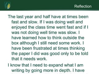 ReflectionThe last year and half have at times been fast and slow. If I was doing well and enjoyed the class time went fast and if I was not doing well time was slow. I have learned how to think outside the box although I still need some work. I have been frustrated at times thinking the paper I did was good only to be told  that it needs work. I know that I need to expand what I am writing by going more in depth. I have bettered my cognitive abilities but need more work in research design. I have shown significant improvement in most areas. I know that getting my master’s in psychology will help my written communication skills and help me gain the knowledge needed. 