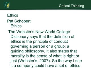 Critical ThinkingEthicsPat SchobertEthics The Webster’s New World College Dictionary says that the definition of ethics is the principle of conduct governing a person or a group; a guiding philosophy. It also states that morality is the sense of what is right or just (Webster's. 2007). So the way I see it a company could have a set of ethics that the employees must abide but these ethics could be morally wrong. Statisticians can be part of a company so their morals may be different from what their ethics have to be.A statistician’s job is to take disorder and make sense out of it. He applies a process of measurements to the disorder of the data and makes a logical conclusion. At its heart, statistics is not about techniques but about honesty. It contribution to society is moral; it is about doing the right thing when interpreting experimental information. Statistics is important to our society. It can be seen when an advertiser claims the effectiveness of a product or in the many disciplines that state “the statistical significance” in articles the researchers write (Statistics & ethics.2003).Ethics can go wrong when a statistician puts the wants of the agency over their own ethics. Ethical shortcomings have at times been associated dire consequences such as genocide. Usually unethical issues threaten the credibility of the statistical agency, this undermines the information researchers have gathered. There are times when sound science is not ethical science, this arises when outdated methodology continues to be used by an agency long after shortcomings have been identified. An example is the continued use by the U.S Census Bureau of outdated methodology for estimating poverty households (Seltzer.n.d).Unethical issues can also be seen in something simple a data collector who misses some houses because she is running late and later fills in the blanks on the questionnaire. This may be a simple act but the information that had been collected will be off. What if this information was on a drug being tested? How about a researcher who changes the results of a study to meet the expectation of his supervisor; or the researcher who was looking for a specific answer and changed data to get the answer he wants (Medina.2007). Changing information or not completing research properly can have adverse effect, especially in the area of drug research. How many lives could be lost or made sicker by miss information?  As you can see ethics are important in statistics, something I never realized until I did this paper..                                                                                                                        ReferencesMedina, M. (2007, November 19). Ethics in statistics. Retrieved March 19, 2010, from http:/​/​cnx.org/​content/​m15555/​1.1none. (2003). Statistics and ethics: SDome advice for young statisticians. The American Statistician. Retrieved March 19, 2010, from Goliath Resources Web site: http:/​/​goliath.ecnext.com/​coms2/​gi_0199-2492764/​Statistics-and-ethics-some-advice.htmlSeltzer, Wm. (n.d.). Official statistics and statistical ethics:Selected issues (Master's thesis, Fordham University, n.d). Masters Abstracts. Retrieved March 19, 2010, from seltzer@ fordham.edu  
