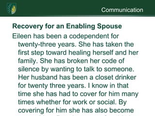 CommunicationRecovery for an Enabling SpouseEileen has been a codependent for twenty-three years. She has taken the first step toward healing herself and her family. She has broken her code of silence by wanting to talk to someone. Her husband has been a closet drinker for twenty three years. I know in that time she has had to cover for him many times whether for work or social. By covering for him she has also become an enabler.  People get comfortable in the roles they play and her role as an enabler was one she was use to. In the stages of change model, she is in the contemplation stage. She has recognized that there is a problem but has not yet made a commitment to change her life (Miller, 2005). Once she takes that first step which could be to stop covering for him. It may cause conflict but it may show that she is not going to cover for him any more (Argosy.2010). In social engagements she needs to go without him, not stay home because he is “sick”. I have heard many spouses use this excuse.One of the best things Eileen can do for herself is join a support group. There are many but the one I like is Ala-Anon. It was founded by the spouses of recovering alcoholics. They follow a twelve step program to help them cope. It is a self help group that gives support, information, and encouragement to family member and friends of substance abusers (Lawson & Lawson, 1998). Another group she could look at is Co-Dependent Anonymous; it is similar to Ala- Anon in that it has a twelve step program. This program strives for healthy relationships helping the spouse grow without continuing the codependence life.Eileen cannot change her husband’s behavior she can only change hers. By joining a support group she will realize that she is a viable human and not something her husband can berate. For twenty three years she has covered for him with help she will realize that is not healthy behavior. She will come to realize that there is life outside of alcoholism. ReferencesArgosy University. (2010). Treatment:The spouse and children. Retrieved August 14, 2010, from http:/​/​webuploadcontent.next.ecollege.comLawson, A., & Lawson, G. (1998). Alcoholism and the family (2nd ed.). Austin, Texas: Pro-ed.Miller, G. (2005). Learning the language of addiction counseling (2nd ed.). Hoboken, N.J: John Wiley & Sons.  