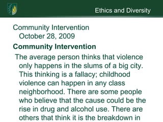 Ethics and DiversityCommunity Intervention                                                       October 28, 2009Community Intervention The average person thinks that violence only happens in the slums of a big city.  This thinking is a fallacy; childhood violence can happen in any class neighborhood. There are some people who believe that the cause could be the rise in drug and alcohol use. There are others that think it is the breakdown in the school system (Glicken.2004). Whatever the reason there are some things you can do to make life easier for your children.The first thing you can do is to start teaching your kid’s way to avoid violence. Show them safe routes for walking in the neighborhood; teach them how to dial 911; stress the dangers of talking to strangers and tell them never to open the door to someone they do not know (Argosy.2009). Along with teaching your kids safety techniques, the parents can form a neighborhood watch. They need supervise the children’s walk to and from school. The parents can patrol on foot or bicycle (Argosy.2009).There are other programs that can be implemented such as conflict resolution, classes on bullying; problem solving and social interaction. Parents need classes such as anger management, parenting classes or effective communication skills. One of the best ways of getting young children involved is to have teenagers as volunteers. Teens like to help and kids find it easier to talk to a teen. One the ball is rolling on the neighborhood watch and classes the parents can start a neighborhood cleanup. Pick up trash and getting rid of the graffiti is a start. Keep in mind the confidentially issues and any culture problems that may come up. Gender should not be a problem although boys may find it hard to see help.    References Argosy University (Ed.), Psychoeducatonal and intervention strategies. Retrieved September 5, 2009, from: www. myeclassonline.comGlicken, M. (2004). Violent Young Children. Boston: Pearson Education.  