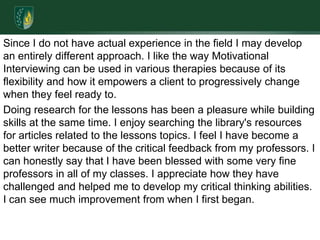 Since I do not have actual experience in the field I may develop an entirely different approach. I like the way Motivational Interviewing can be used in various therapies because of its flexibility and how it empowers a client to progressively change when they feel ready to. Doing research for the lessons has been a pleasure while building skills at the same time. I enjoy searching the library's resources for articles related to the lessons topics. I feel I have become a better writer because of the critical feedback from my professors. I can honestly say that I have been blessed with some very fine professors in all of my classes. I appreciate how they have challenged and helped me to develop my critical thinking abilities. I can see much improvement from when I first began. 