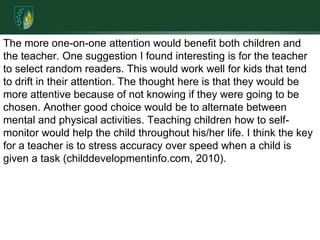 The more one-on-one attention would benefit both children and the teacher. One suggestion I found interesting is for the teacher to select random readers. This would work well for kids that tend to drift in their attention. The thought here is that they would be more attentive because of not knowing if they were going to be chosen. Another good choice would be to alternate between mental and physical activities. Teaching children how to self-monitor would help the child throughout his/her life. I think the key for a teacher is to stress accuracy over speed when a child is given a task (childdevelopmentinfo.com, 2010).
