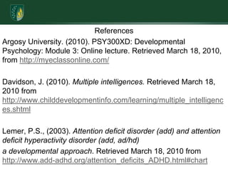 ReferencesArgosy University. (2010). PSY300XD: Developmental Psychology: Module 3: Online lecture. Retrieved March 18, 2010, from http://myeclassonline.com/Davidson, J. (2010). Multiple intelligences. Retrieved March 18, 2010 from http://www.childdevelopmentinfo.com/learning/multiple_intelligences.shtmlLemer, P.S., (2003). Attention deficit disorder (add) and attention deficit hyperactivity disorder (add, ad/hd)a developmental approach. Retrieved March 18, 2010 from http://www.add-adhd.org/attention_deficits_ADHD.html#chart