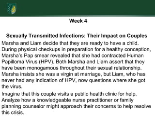  Week 4  Sexually Transmitted Infections: Their Impact on Couples Marsha and Liam decide that they are ready to have a child. During physical checkups in preparation for a healthy conception, Marsha’s Pap smear revealed that she had contracted Human Papilloma Virus (HPV). Both Marsha and Liam assert that they have been monogamous throughout their sexual relationship. Marsha insists she was a virgin at marriage, but Liam, who has never had any indication of HPV, now questions where she got the virus. Imagine that this couple visits a public health clinic for help. Analyze how a knowledgeable nurse practitioner or family planning counselor might approach their concerns to help resolve this crisis. 