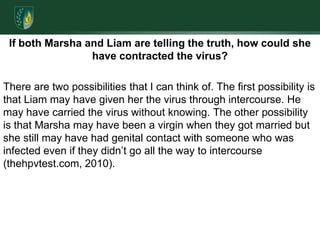 If both Marsha and Liam are telling the truth, how could she have contracted the virus? There are two possibilities that I can think of. The first possibility is that Liam may have given her the virus through intercourse. He may have carried the virus without knowing. The other possibility is that Marsha may have been a virgin when they got married but she still may have had genital contact with someone who was infected even if they didn’t go all the way to intercourse (thehpvtest.com, 2010).