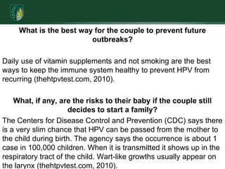 What is the best way for the couple to prevent future outbreaks? Daily use of vitamin supplements and not smoking are the best ways to keep the immune system healthy to prevent HPV from recurring (thehtpvtest.com, 2010).What, if any, are the risks to their baby if the couple still decides to start a family? The Centers for Disease Control and Prevention (CDC) says there is a very slim chance that HPV can be passed from the mother to the child during birth. The agency says the occurrence is about 1 case in 100,000 children. When it is transmitted it shows up in the respiratory tract of the child. Wart-like growths usually appear on the larynx (thehtpvtest.com, 2010). 
