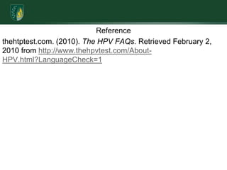 Referencethehtptest.com. (2010). The HPV FAQs. Retrieved February 2, 2010 from http://www.thehpvtest.com/About-HPV.html?LanguageCheck=1 