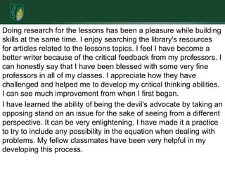 Doing research for the lessons has been a pleasure while building skills at the same time. I enjoy searching the library's resources for articles related to the lessons topics. I feel I have become a better writer because of the critical feedback from my professors. I can honestly say that I have been blessed with some very fine professors in all of my classes. I appreciate how they have challenged and helped me to develop my critical thinking abilities. I can see much improvement from when I first began. I have learned the ability of being the devil's advocate by taking an opposing stand on an issue for the sake of seeing from a different perspective. It can be very enlightening. I have made it a practice to try to include any possibility in the equation when dealing with problems. My fellow classmates have been very helpful in my developing this process.