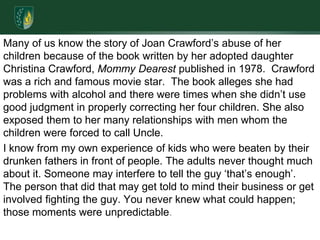Many of us know the story of Joan Crawford’s abuse of her children because of the book written by her adopted daughter Christina Crawford, Mommy Dearest published in 1978.  Crawford was a rich and famous movie star.  The book alleges she had problems with alcohol and there were times when she didn’t use good judgment in properly correcting her four children. She also exposed them to her many relationships with men whom the children were forced to call Uncle.I know from my own experience of kids who were beaten by their drunken fathers in front of people. The adults never thought much about it. Someone may interfere to tell the guy ‘that’s enough’. The person that did that may get told to mind their business or get involved fighting the guy. You never knew what could happen; those moments were unpredictable. 