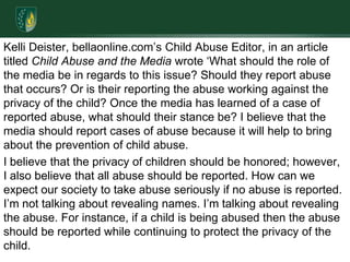 Kelli Deister, bellaonline.com’s Child Abuse Editor, in an article  titled Child Abuse and the Media wrote ‘What should the role of the media be in regards to this issue? Should they report abuse that occurs? Or is their reporting the abuse working against the privacy of the child? Once the media has learned of a case of reported abuse, what should their stance be? I believe that the media should report cases of abuse because it will help to bring about the prevention of child abuse. I believe that the privacy of children should be honored; however, I also believe that all abuse should be reported. How can we expect our society to take abuse seriously if no abuse is reported. I’m not talking about revealing names. I’m talking about revealing the abuse. For instance, if a child is being abused then the abuse should be reported while continuing to protect the privacy of the child. 