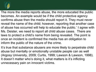 The more the media reports abuse, the more educated the public becomes. An example would be if the child protective agency confirms abuse then the media should report it. They must never reveal the name of the child; however, reporting that another case of abuse has occurred will help to educate the public.’ I agree with Ms. Deister, we need to report all child abuse cases.  There are laws to protect a child’s name from being revealed. The point is once an incident is confirmed the media has an obligation to inform the public of the nature of the crime.It’s true that substance abusers are more likely to perpetrate child abuse but mentally or emotionally unstable people can as well (Argosy University, 2009; Curtis, 1999; Lawson & Lawson, 1998). It doesn’t matter who’s doing it, what matters is it’s inflicting unnecessary pain on innocent victims.