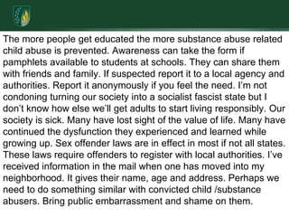 The more people get educated the more substance abuse related child abuse is prevented. Awareness can take the form if pamphlets available to students at schools. They can share them with friends and family. If suspected report it to a local agency and authorities. Report it anonymously if you feel the need. I’m not condoning turning our society into a socialist fascist state but I don’t know how else we’ll get adults to start living responsibly. Our society is sick. Many have lost sight of the value of life. Many have continued the dysfunction they experienced and learned while growing up. Sex offender laws are in effect in most if not all states. These laws require offenders to register with local authorities. I’ve received information in the mail when one has moved into my neighborhood. It gives their name, age and address. Perhaps we need to do something similar with convicted child /substance abusers. Bring public embarrassment and shame on them.