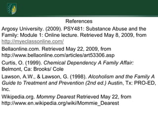ReferencesArgosy University. (2009). PSY481: Substance Abuse and the Family: Module 1: Online lecture. Retrieved May 8, 2009, from http://myeclassonline.com/Bellaonline.com. Retrieved May 22, 2009, from http://www.bellaonline.com/articles/art53306.aspCurtis, O. (1999). Chemical Dependency A Family Affair:  Belmont, Ca: Brooks/ ColeLawson, A.W., & Lawson, G. (1998). Alcoholism and the Family A Guide to Treatment and Prevention (2nd ed.) Austin, Tx: PRO-ED, Inc.Wikipedia.org. Mommy Dearest Retrieved May 22, from http://www.en.wikipedia.org/wiki/Mommie_Dearest 