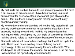 My oral skills are not bad but could use some improvement. I have a fair amount of practice since I have been working in a retail environment for over seventeen years and I give clinics to the public. I feel like there is always room for improvement in my speaking and my writing.My knowledge and understanding will not be fully tested until I am actually working under a mentor in counseling situations. I am anxiously looking forward to it. I will do my best to learn their techniques while developing my own style of counseling. I believe I will be able to relate to many clients because of my experiences. Graduate school will be another challenge but I feel I am up to the task. There is so much exciting research being done in psychology.  I plan on being a lifelong learner in the field. What lies beyond is unknown at the moment but whatever it is I am sure I will embrace the opportunity wholeheartedly.
