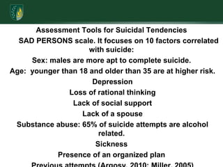 Assessment Tools for Suicidal Tendencies       SAD PERSONS scale. It focuses on 10 factors correlated with suicide:Sex: males are more apt to complete suicide. Age:  younger than 18 and older than 35 are at higher risk. Depression Loss of rational thinking Lack of social support Lack of a spouse Substance abuse: 65% of suicide attempts are alcohol related.SicknessPresence of an organized plan Previous attempts (Argosy, 2010; Miller, 2005) Assess suicidal potential by memorizing three questions to ask client who feels hopeless: 1. Are you thinking of hurting yourself?   2. How would you hurt yourself? 3. What stops you from hurting yourself? 
