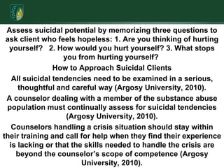 Assess suicidal potential by memorizing three questions to ask client who feels hopeless: 1. Are you thinking of hurting yourself?   2. How would you hurt yourself? 3. What stops you from hurting yourself? How to Approach Suicidal ClientsAll suicidal tendencies need to be examined in a serious, thoughtful and careful way (Argosy University, 2010).A counselor dealing with a member of the substance abuse population must continually assess for suicidal tendencies (Argosy University, 2010).Counselors handling a crisis situation should stay within their training and call for help when they find their experience is lacking or that the skills needed to handle the crisis are beyond the counselor’s scope of competence (Argosy University, 2010).