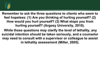 Remember to ask the three questions to clients who seem to feel hopeless: (1) Are you thinking of hurting yourself? (2) How would you hurt yourself? (3) What stops you from hurting yourself? (Argosy University, 2010). While these questions may clarify the level of lethality, any suicidal intention should be taken seriously, and a counselor may need to consult with a supervisor or colleague to assist in lethality assessment (Miller, 2005).  