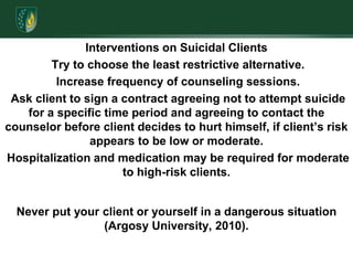 Interventions on Suicidal Clients Try to choose the least restrictive alternative. Increase frequency of counseling sessions. Ask client to sign a contract agreeing not to attempt suicide for a specific time period and agreeing to contact the counselor before client decides to hurt himself, if client’s risk appears to be low or moderate. Hospitalization and medication may be required for moderate to high-risk clients.Never put your client or yourself in a dangerous situation (Argosy University, 2010). 