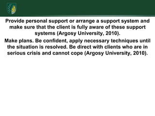 Provide personal support or arrange a support system and make sure that the client is fully aware of these support systems (Argosy University, 2010). Make plans. Be confident, apply necessary techniques until the situation is resolved. Be direct with clients who are in serious crisis and cannot cope (Argosy University, 2010).