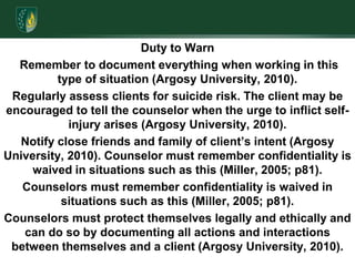 Duty to Warn Remember to document everything when working in this type of situation (Argosy University, 2010).Regularly assess clients for suicide risk. The client may be encouraged to tell the counselor when the urge to inflict self-injury arises (Argosy University, 2010). Notify close friends and family of client’s intent (Argosy University, 2010). Counselor must remember confidentiality is waived in situations such as this (Miller, 2005; p81).Counselors must remember confidentiality is waived in situations such as this (Miller, 2005; p81).Counselors must protect themselves legally and ethically and can do so by documenting all actions and interactions between themselves and a client (Argosy University, 2010).