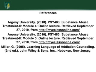 References Argosy University. (2010). PSY483: Substance Abuse Treatment-II: Module 4: Online lecture. Retrieved September 27, 2010, from http://myeclassonline.com/Argosy University. (2010). PSY483: Substance Abuse Treatment-II: Module 5: Online lecture. Retrieved September 27, 2010, from http://myeclassonline.com/Miller, G. (2005). Learning Language of Addiction Counseling. (2nd ed.). John Wiley & Sons, Inc., Hoboken, New Jersey.     