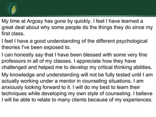 My time at Argosy has gone by quickly. I feel I have learned a great deal about why some people do the things they do since my first class. I feel I have a good understanding of the different psychological theories I've been exposed to.I can honestly say that I have been blessed with some very fine professors in all of my classes. I appreciate how they have challenged and helped me to develop my critical thinking abilities. My knowledge and understanding will not be fully tested until I am actually working under a mentor in counseling situations. I am anxiously looking forward to it. I will do my best to learn their techniques while developing my own style of counseling. I believe I will be able to relate to many clients because of my experiences. 