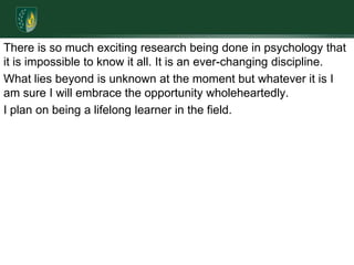 There is so much exciting research being done in psychology that it is impossible to know it all. It is an ever-changing discipline. What lies beyond is unknown at the moment but whatever it is I am sure I will embrace the opportunity wholeheartedly. I plan on being a lifelong learner in the field. 