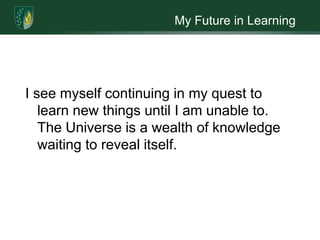 My Future in LearningI see myself continuing in my quest to learn new things until I am unable to. The Universe is a wealth of knowledge waiting to reveal itself.