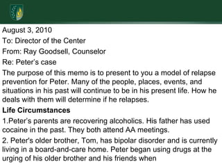 August 3, 2010To: Director of the Center From: Ray Goodsell, CounselorRe: Peter’s caseThe purpose of this memo is to present to you a model of relapse prevention for Peter. Many of the people, places, events, and situations in his past will continue to be in his present life. How he deals with them will determine if he relapses.Life Circumstances1.Peter’s parents are recovering alcoholics. His father has used cocaine in the past. They both attend AA meetings. 2. Peter's older brother, Tom, has bipolar disorder and is currently living in a board-and-care home. Peter began using drugs at the urging of his older brother and his friends when