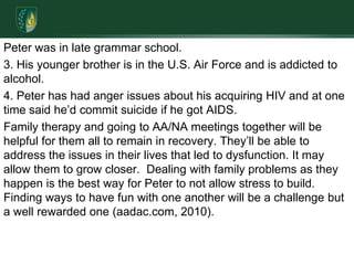 Peter was in late grammar school.3. His younger brother is in the U.S. Air Force and is addicted to alcohol.4. Peter has had anger issues about his acquiring HIV and at one time said he’d commit suicide if he got AIDS. Family therapy and going to AA/NA meetings together will be helpful for them all to remain in recovery. They’ll be able to address the issues in their lives that led to dysfunction. It may allow them to grow closer.  Dealing with family problems as they happen is the best way for Peter to not allow stress to build. Finding ways to have fun with one another will be a challenge but a well rewarded one (aadac.com, 2010).