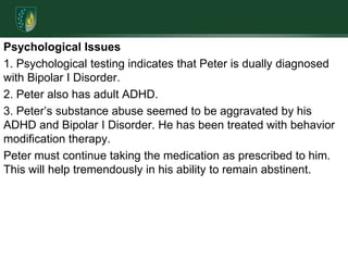 Psychological Issues1. Psychological testing indicates that Peter is dually diagnosed with Bipolar I Disorder.2. Peter also has adult ADHD.3. Peter’s substance abuse seemed to be aggravated by his ADHD and Bipolar I Disorder. He has been treated with behavior modification therapy. Peter must continue taking the medication as prescribed to him. This will help tremendously in his ability to remain abstinent.