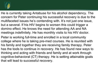 He is currently taking Antabuse for his alcohol dependency. The concern for Peter continuing his successful recovery is due to the multifaceted issues he’s contending with. It’s not just one issue, but a several. If his HIV begins to worsen this could trigger a domino effect. He knows the need for attending AA and NA meetings indefinitely. He has monthly visits to his HIV doctor. Peter is working full-time and enrolled in a local community college where he is taking pre-med courses. He is reunited with his family and together they are receiving family therapy. Peter has the tools to continue in recovery. He has found new ways to thinking and acting with friends and family and at work through cognitive-behavioral (CT) therapy. He is setting attainable goals that will lead to successful recovery. 