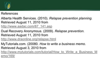 ReferencesAlberta Health Services. (2010). Relapse prevention planning. Retrieved August 11, 2010 from http://www.aadac.com/87_141.aspDual Recovery Anonymous. (2009). Relapse prevention. Retrieved August 11, 2010 from http://www.draonline.org/relapse.htmlMyTutorials.com. (20080. How to write a business memo. Retrieved August 3, 2010 from http://www.mytutorials.com/tutorial/How_to_Write_a_Business_Memo/169/