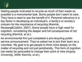 Getting people motivated to recycle as much of their waste as possible is a monumental task. Some people don’t seem to care. They have a need to see the benefit of it. Personal relevance is a key factor in developing an individual’s, a family’s or society’s concern for the importance of recycling (Kenrick, Neuberg & Cialdini, 2007). Some people have a high need for cognition, considering the deeper and full consequences of not recycling (Kenrick, et al.). An environmental firm just completed a pro-recycling public service announcement. They’ve asked me to join their team as a volunteer. My goal is to get people to think more deeply on the matter of recycling and not just peripherally. This form of cognition can easily be persuaded to change their point of view (Argosy University, 2009; Kenrick, et al.). 