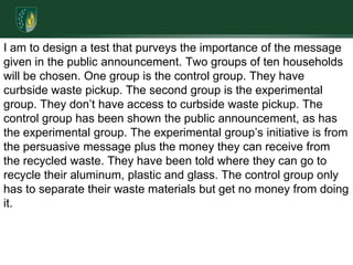 I am to design a test that purveys the importance of the message given in the public announcement. Two groups of ten households will be chosen. One group is the control group. They have curbside waste pickup. The second group is the experimental group. They don’t have access to curbside waste pickup. The control group has been shown the public announcement, as has the experimental group. The experimental group’s initiative is from the persuasive message plus the money they can receive from the recycled waste. They have been told where they can go to recycle their aluminum, plastic and glass. The control group only has to separate their waste materials but get no money from doing it.