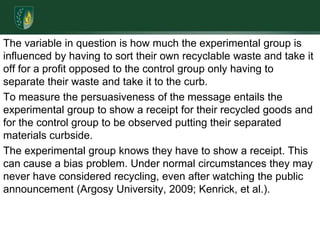 The variable in question is how much the experimental group is influenced by having to sort their own recyclable waste and take it off for a profit opposed to the control group only having to separate their waste and take it to the curb.To measure the persuasiveness of the message entails the experimental group to show a receipt for their recycled goods and for the control group to be observed putting their separated materials curbside. The experimental group knows they have to show a receipt. This can cause a bias problem. Under normal circumstances they may never have considered recycling, even after watching the public announcement (Argosy University, 2009; Kenrick, et al.). 