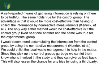 A self-reported means of gathering information is relying on them to be truthful. The same holds true for the control group. The advantage is that it would be more cost-effective than having to collect the information by nonreactive measurements (Kenrick, et al.). The only way either method would be cost-effective is if the control group lived near one another and the same was true for the experimental group.I would recommend accumulating the information from the control group by using the nonreactive measurement (Kenrick, et al.).  We could enlist the local waste management to help in the matter. Since they pick up the control groups garbage we can let them know who is involved in the study and they can give us feed back. This will also lessen the chance for any bias by using a third party.