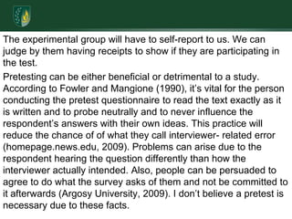 The experimental group will have to self-report to us. We can judge by them having receipts to show if they are participating in the test.Pretesting can be either beneficial or detrimental to a study. According to Fowler and Mangione (1990), it’s vital for the person conducting the pretest questionnaire to read the text exactly as it is written and to probe neutrally and to never influence the respondent’s answers with their own ideas. This practice will reduce the chance of of what they call interviewer- related error (homepage.news.edu, 2009). Problems can arise due to the respondent hearing the question differently than how the interviewer actually intended. Also, people can be persuaded to agree to do what the survey asks of them and not be committed to it afterwards (Argosy University, 2009). I don’t believe a pretest is necessary due to these facts.