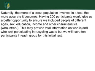 Naturally, the more of a cross-population involved in a test, the more accurate it becomes. Having 200 participants would give us a better opportunity to ensure we included people of different ages, sex, education, income and other characteristics (who.int/en/). This may provide vital information on who is and who isn’t participating in recycling waste but we will have ten participants in each group for this initial test.