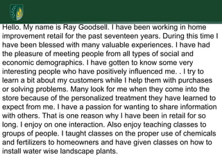 Hello. My name is Ray Goodsell. I have been working in home improvement retail for the past seventeen years. During this time I have been blessed with many valuable experiences. I have had the pleasure of meeting people from all types of social and economic demographics. I have gotten to know some very interesting people who have positively influenced me. . I try to learn a bit about my customers while I help them with purchases or solving problems. Many look for me when they come into the store because of the personalized treatment they have learned to expect from me. I have a passion for wanting to share information with others. That is one reason why I have been in retail for so long. I enjoy on one interaction. Also enjoy teaching classes to groups of people. I taught classes on the proper use of chemicals and fertilizers to homeowners and have given classes on how to install water wise landscape plants. 
