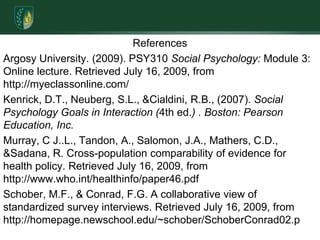 ReferencesArgosy University. (2009). PSY310 Social Psychology: Module 3: Online lecture. Retrieved July 16, 2009, from http://myeclassonline.com/Kenrick, D.T., Neuberg, S.L., & Cialdini, R.B., (2007). Social Psychology Goals in Interaction (4th ed.) . Boston: Pearson Education, Inc.Murray, C J..L., Tandon, A., Salomon, J.A., Mathers, C.D., & Sadana, R. Cross-population comparability of evidence for health policy. Retrieved July 16, 2009, from http://www.who.int/healthinfo/paper46.pdfSchober, M.F., & Conrad, F.G. A collaborative view of standardized survey interviews. Retrieved July 16, 2009, from http://homepage.newschool.edu/~schober/SchoberConrad02.p  