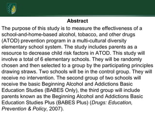 AbstractThe purpose of this study is to measure the effectiveness of a school-and-home-based alcohol, tobacco, and other drugs (ATOD) prevention program in a multi-cultural diversity elementary school system. The study includes parents as a resource to decrease child risk factors in ATOD. This study will involve a total of 6 elementary schools. They will be randomly chosen and then selected to a group by the participating principles drawing straws. Two schools will be in the control group. They will receive no intervention. The second group of two schools will receive the basic Beginning Alcohol and Addictions Basic Education Studies (BABES Only), the third group will include parents known as the Beginning Alcohol and Addictions Basic Education Studies Plus (BABES Plus) (Drugs: Education, Prevention & Policy, 2007). 