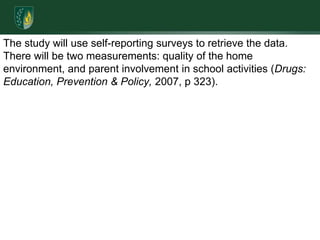 The study will use self-reporting surveys to retrieve the data. There will be two measurements: quality of the home environment, and parent involvement in school activities (Drugs: Education, Prevention & Policy, 2007, p 323). 